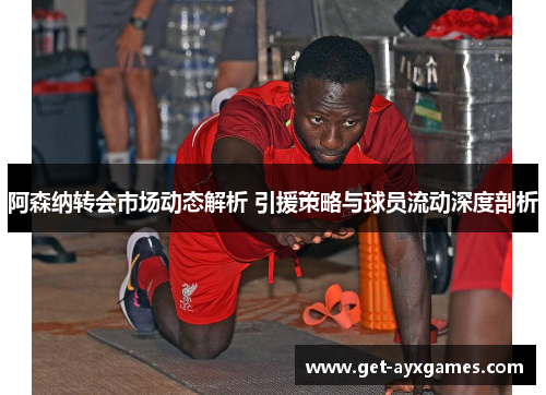 阿森纳转会市场动态解析 引援策略与球员流动深度剖析