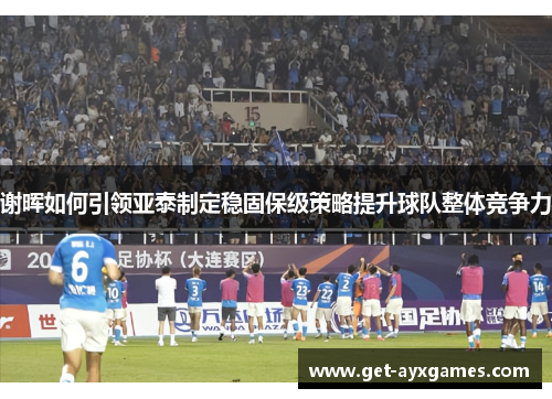 谢晖如何引领亚泰制定稳固保级策略提升球队整体竞争力