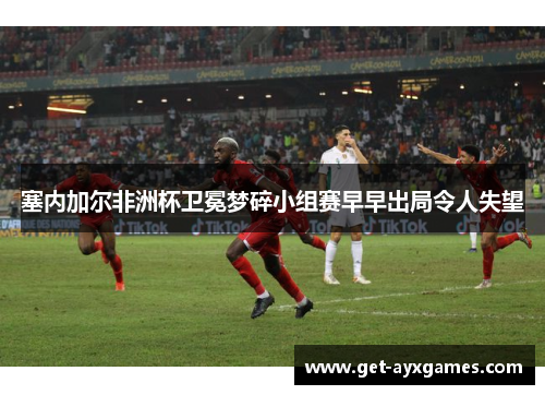 塞内加尔非洲杯卫冕梦碎小组赛早早出局令人失望 塞内加尔非洲杯卫冕梦碎小组赛早早出局令人失望