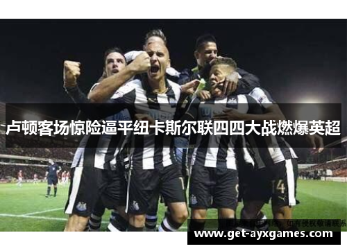 卢顿客场惊险逼平纽卡斯尔联四四大战燃爆英超 卢顿客场惊险逼平纽卡斯尔联四四大战燃爆英超