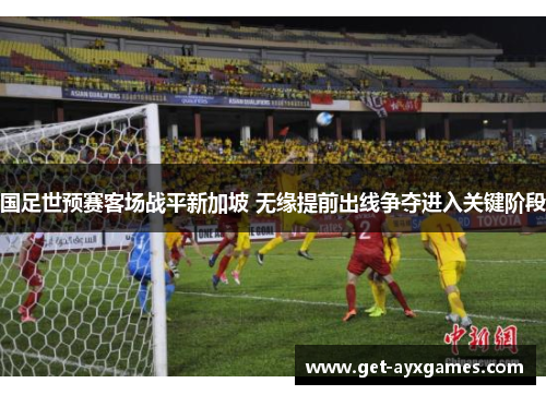 国足世预赛客场战平新加坡 无缘提前出线争夺进入关键阶段 国足世预赛客场战平新加坡 无缘提前出线争夺进入关键阶段